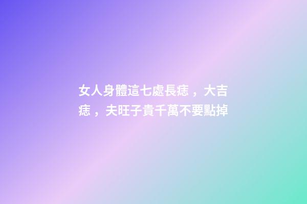 女人身體這七處長痣，大吉痣，夫旺子貴千萬不要點掉